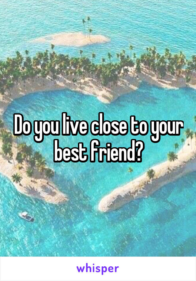 Do you live close to your best friend?