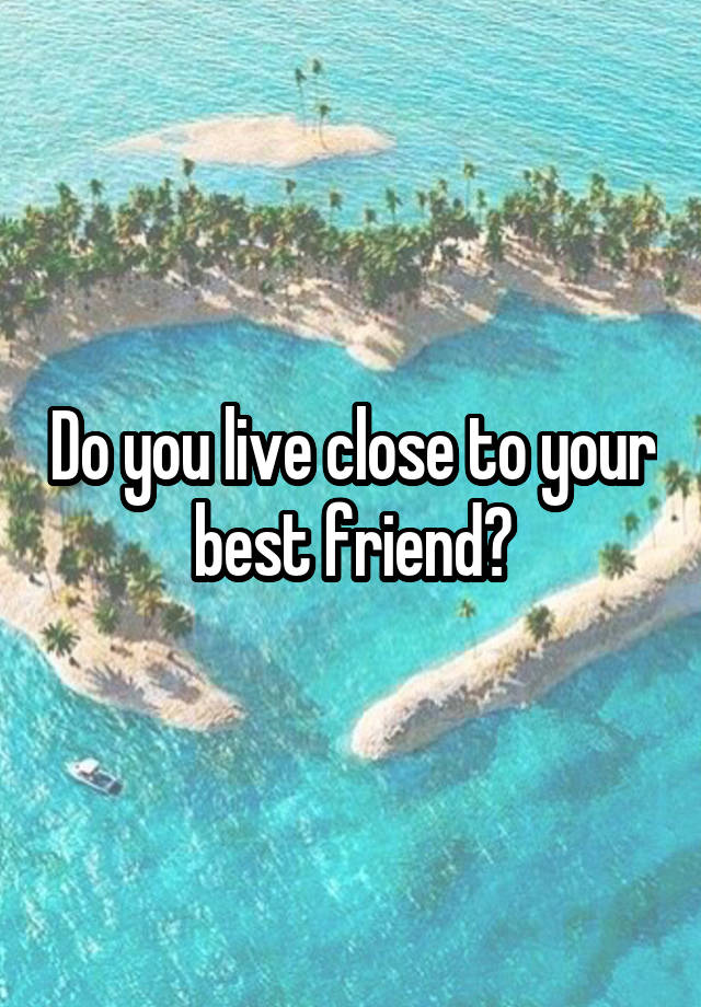 Do you live close to your best friend?