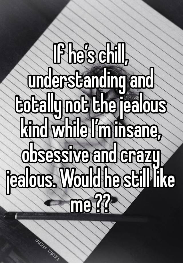 If he’s chill, understanding and totally not the jealous kind while I’m insane, obsessive and crazy jealous. Would he still like me ?? 