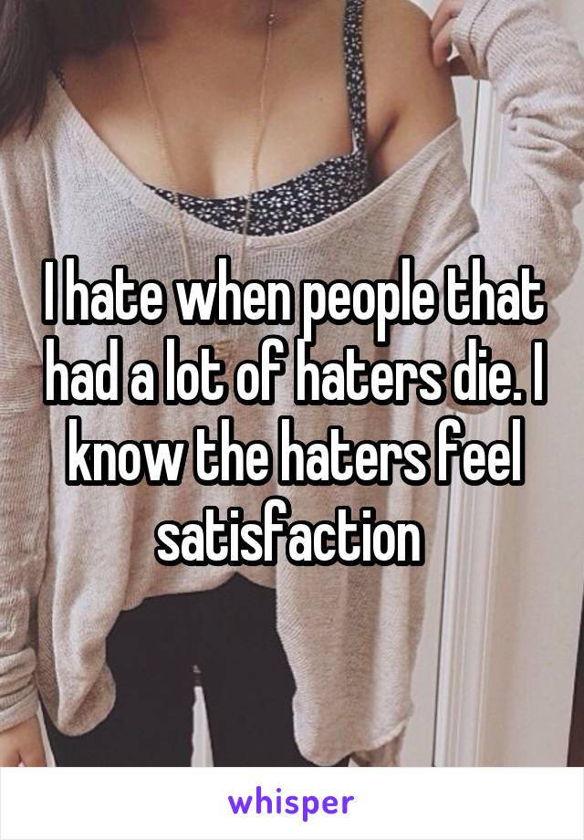 I hate when people that had a lot of haters die. I know the haters feel satisfaction 