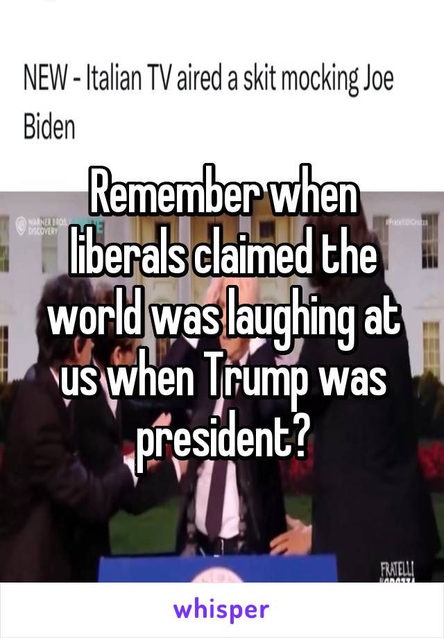 Remember when liberals claimed the world was laughing at us when Trump was president?