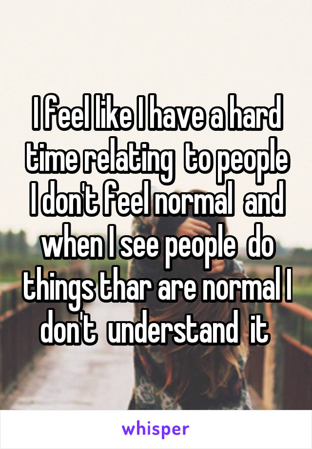 I feel like I have a hard time relating  to people I don't feel normal  and when I see people  do things thar are normal I don't  understand  it 