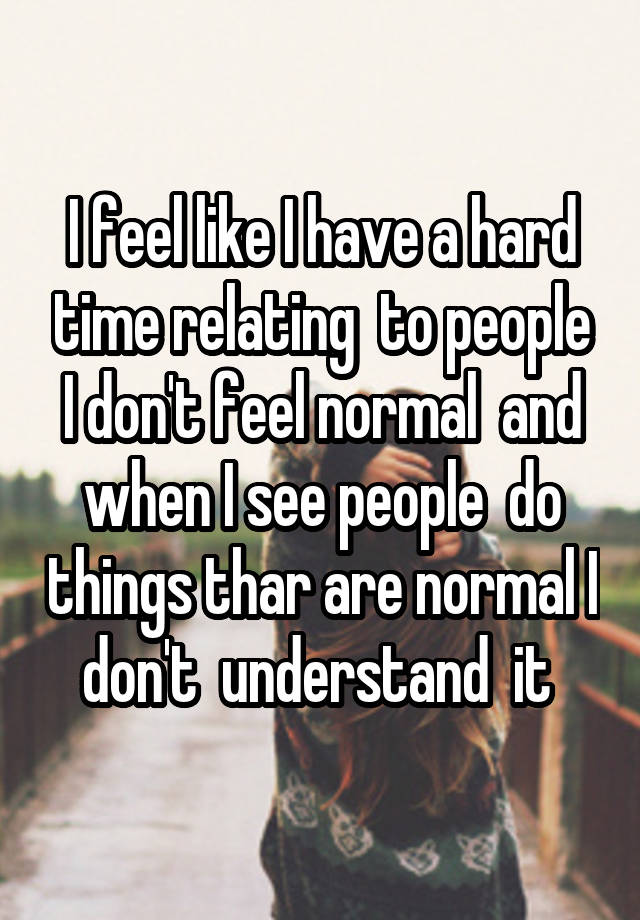 I feel like I have a hard time relating  to people I don't feel normal  and when I see people  do things thar are normal I don't  understand  it 