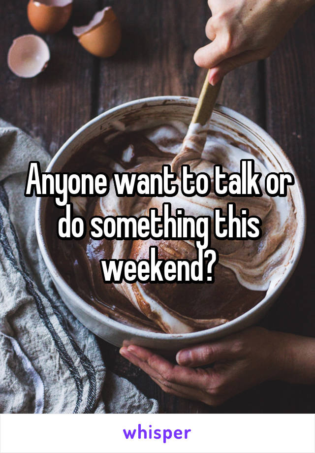 Anyone want to talk or do something this weekend?