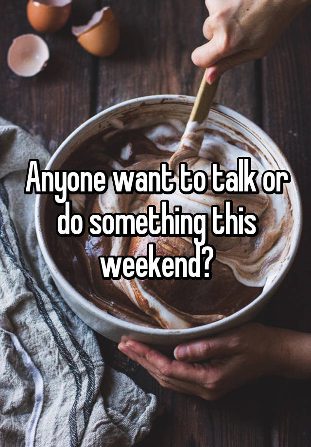 Anyone want to talk or do something this weekend?