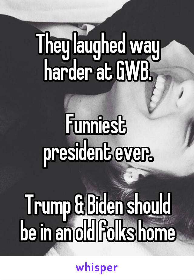 They laughed way harder at GWB.

Funniest 
president ever.

Trump & Biden should be in an old folks home