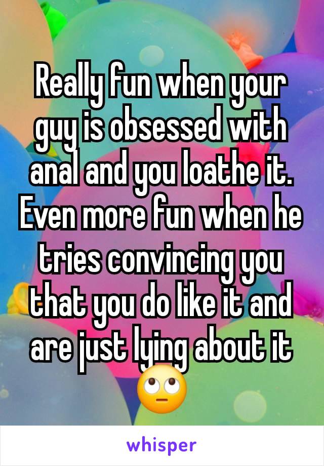 Really fun when your guy is obsessed with anal and you loathe it.  Even more fun when he tries convincing you that you do like it and are just lying about it🙄