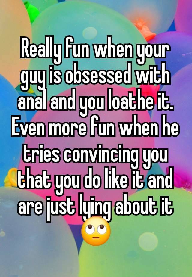 Really fun when your guy is obsessed with anal and you loathe it.  Even more fun when he tries convincing you that you do like it and are just lying about it🙄