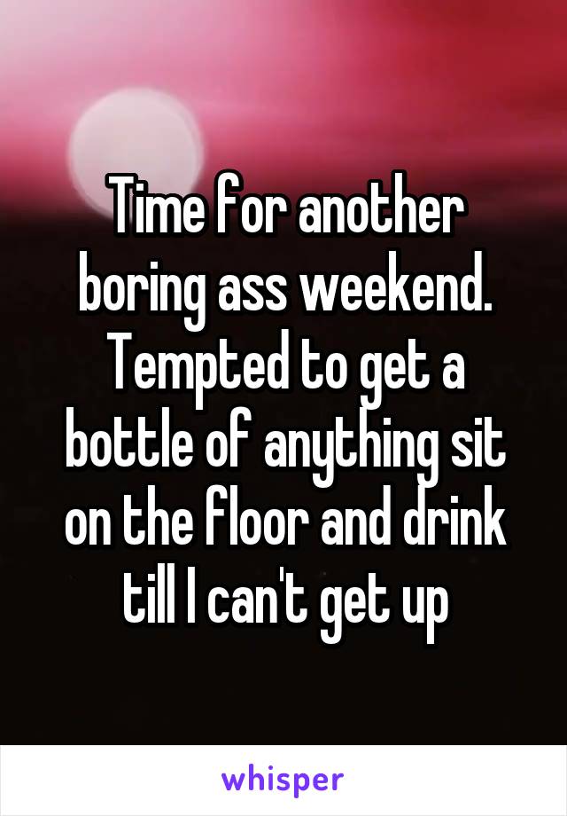 Time for another boring ass weekend. Tempted to get a bottle of anything sit on the floor and drink till I can't get up