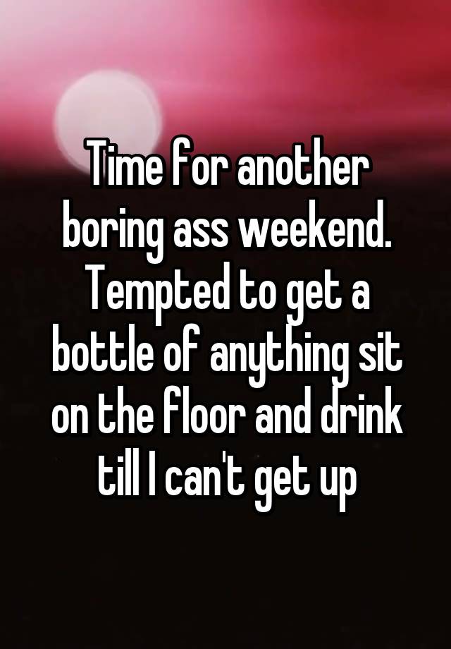 Time for another boring ass weekend. Tempted to get a bottle of anything sit on the floor and drink till I can't get up