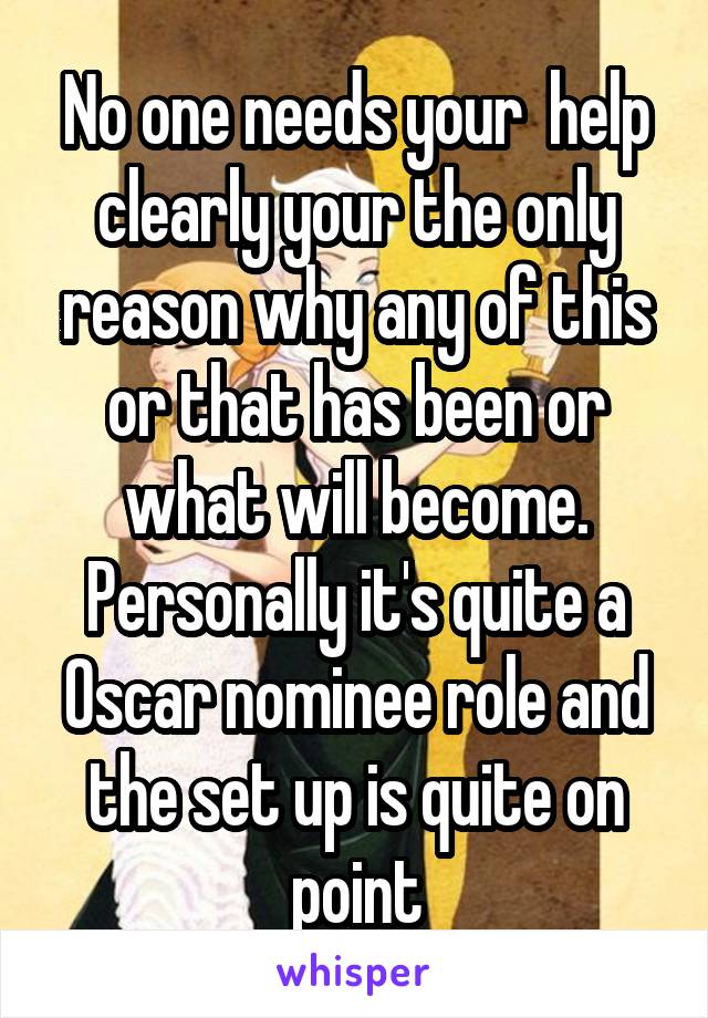 No one needs your  help clearly your the only reason why any of this or that has been or what will become. Personally it's quite a Oscar nominee role and the set up is quite on point