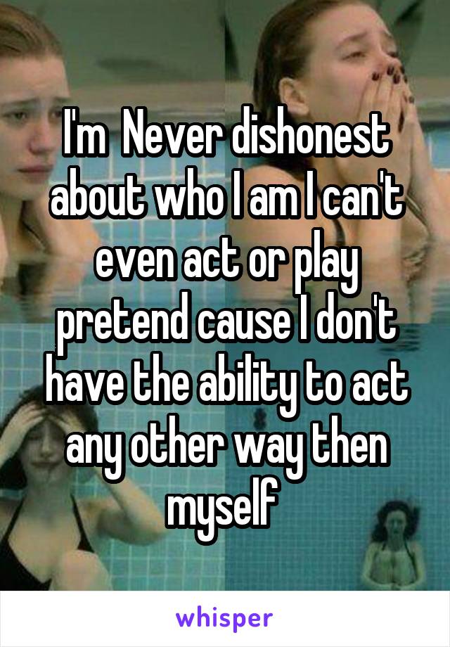 I'm  Never dishonest about who I am I can't even act or play pretend cause I don't have the ability to act any other way then myself 