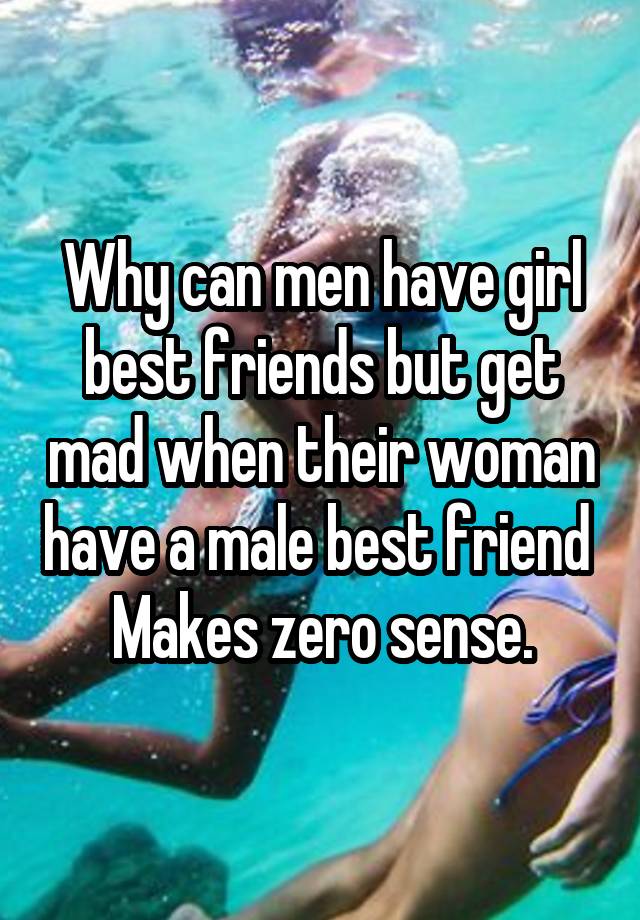 Why can men have girl best friends but get mad when their woman have a male best friend 
Makes zero sense.