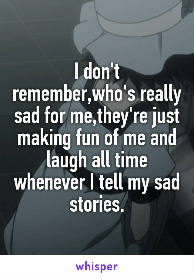 I don't remember,who's really sad for me,they're just making fun of me and laugh all time whenever I tell my sad stories.