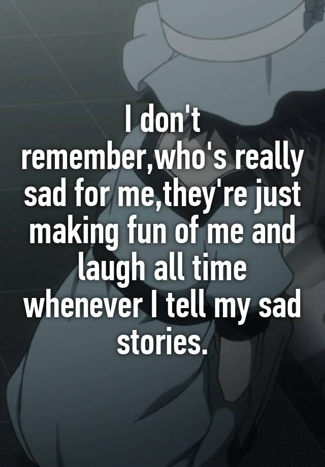 I don't remember,who's really sad for me,they're just making fun of me and laugh all time whenever I tell my sad stories.