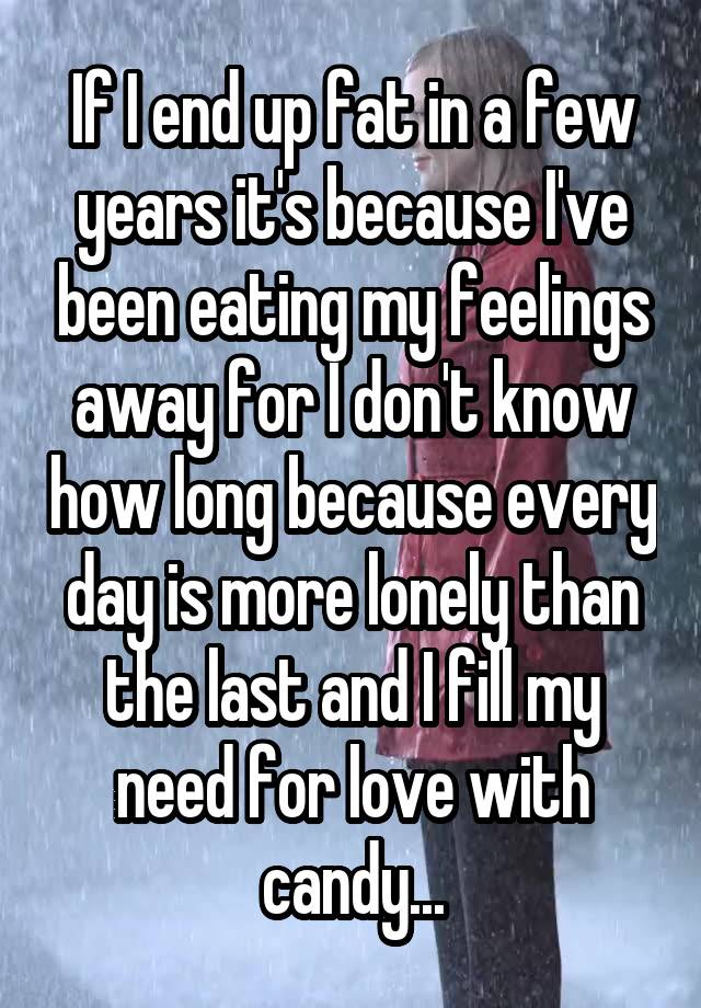 If I end up fat in a few years it's because I've been eating my feelings away for I don't know how long because every day is more lonely than the last and I fill my need for love with candy...