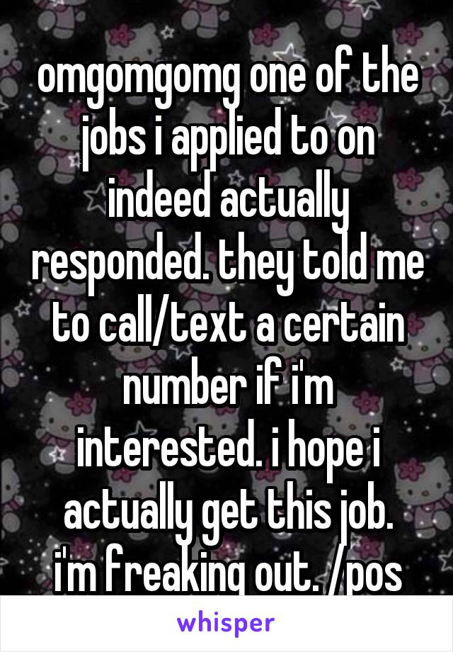 omgomgomg one of the jobs i applied to on indeed actually responded. they told me to call/text a certain number if i'm interested. i hope i actually get this job.
i'm freaking out. /pos