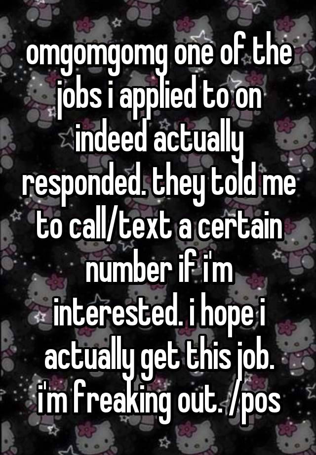 omgomgomg one of the jobs i applied to on indeed actually responded. they told me to call/text a certain number if i'm interested. i hope i actually get this job.
i'm freaking out. /pos