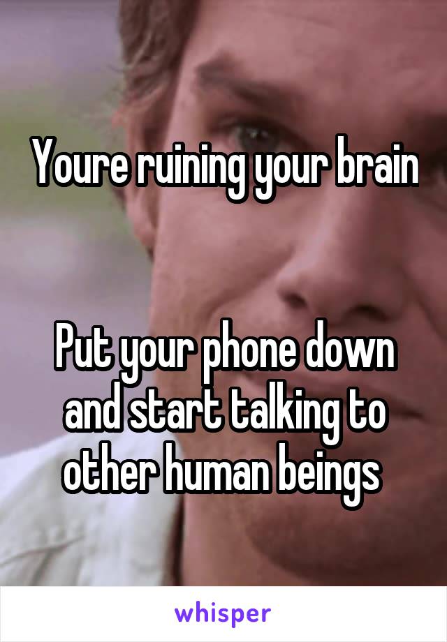 Youre ruining your brain 

Put your phone down and start talking to other human beings 