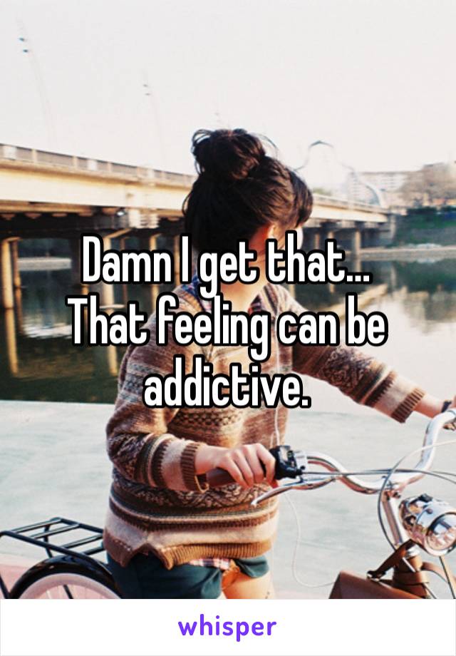 Damn I get that… 
That feeling can be addictive. 