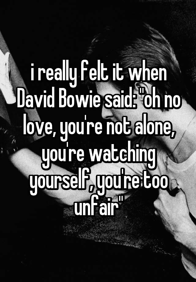 i really felt it when David Bowie said: "oh no love, you're not alone, you're watching yourself, you're too unfair"