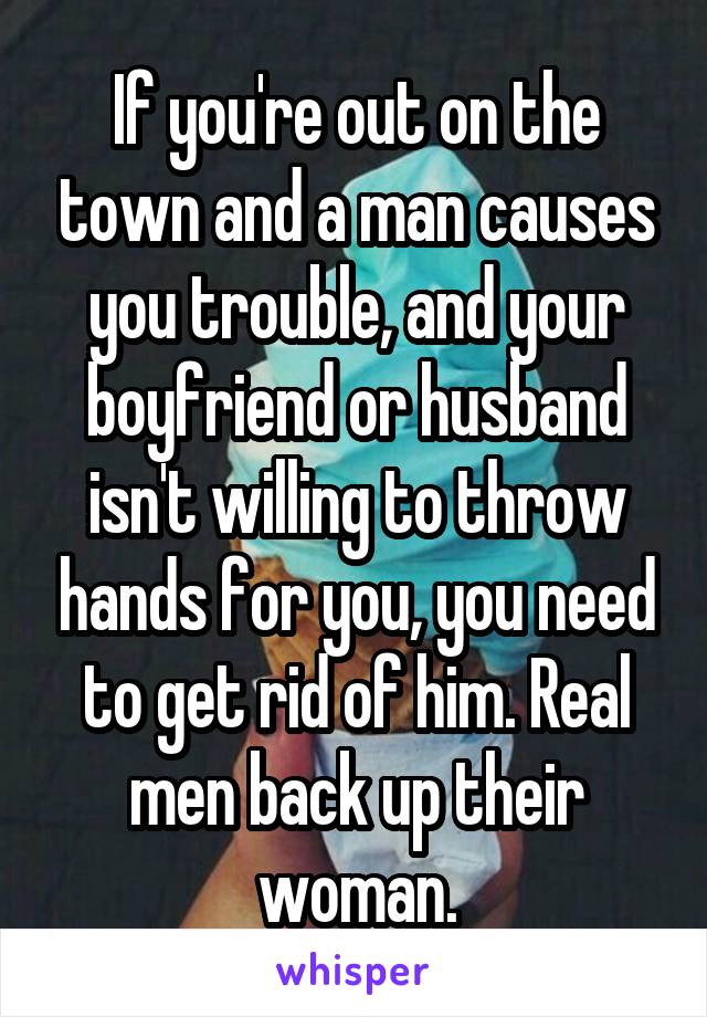 If you're out on the town and a man causes you trouble, and your boyfriend or husband isn't willing to throw hands for you, you need to get rid of him. Real men back up their woman.