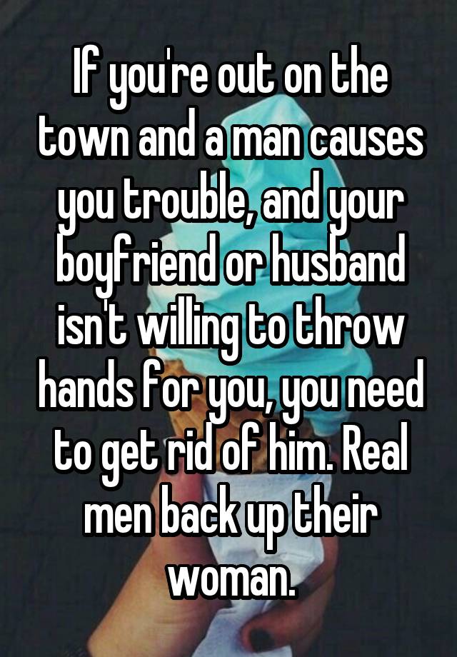 If you're out on the town and a man causes you trouble, and your boyfriend or husband isn't willing to throw hands for you, you need to get rid of him. Real men back up their woman.