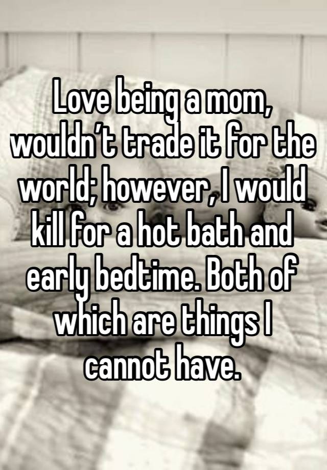 Love being a mom, wouldn’t trade it for the world; however, I would kill for a hot bath and early bedtime. Both of which are things I cannot have. 