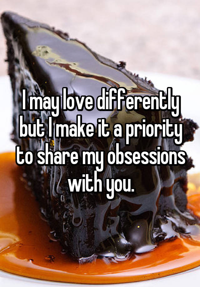 I may love differently but I make it a priority to share my obsessions with you.