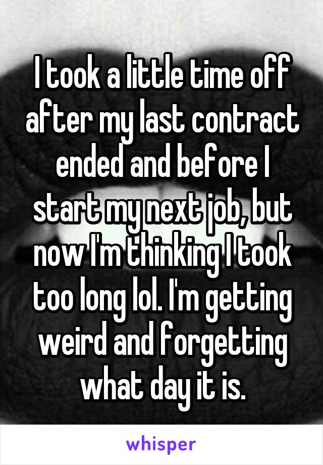 I took a little time off after my last contract ended and before I start my next job, but now I'm thinking I took too long lol. I'm getting weird and forgetting what day it is.