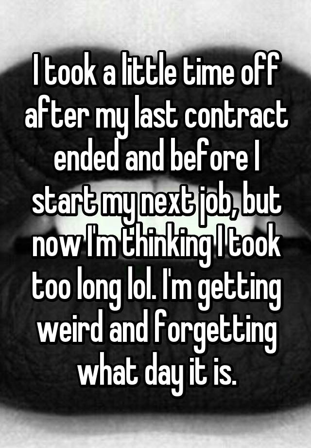 I took a little time off after my last contract ended and before I start my next job, but now I'm thinking I took too long lol. I'm getting weird and forgetting what day it is.