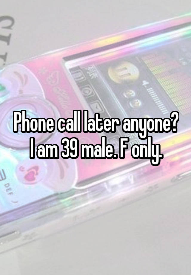 Phone call later anyone? I am 39 male. F only.