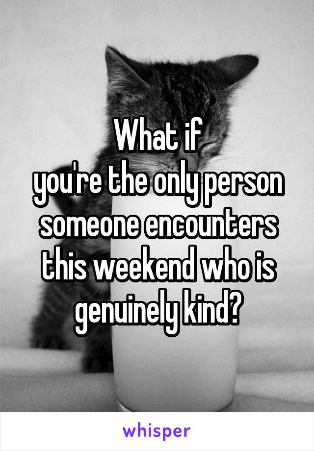 What if
you're the only person someone encounters this weekend who is genuinely kind?