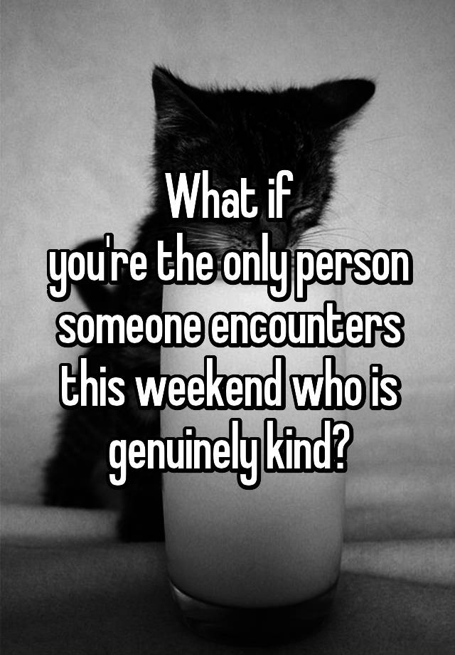 What if
you're the only person someone encounters this weekend who is genuinely kind?