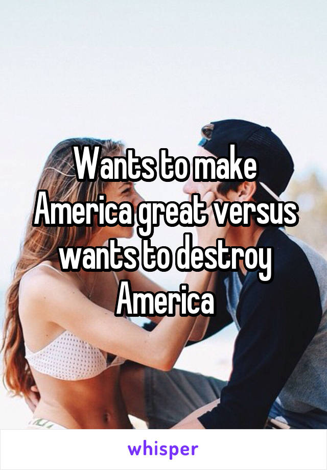 Wants to make America great versus wants to destroy America