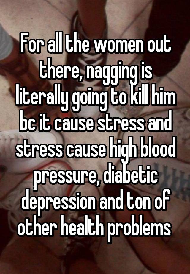 For all the women out there, nagging is literally going to kill him bc it cause stress and stress cause high blood pressure, diabetic depression and ton of other health problems 