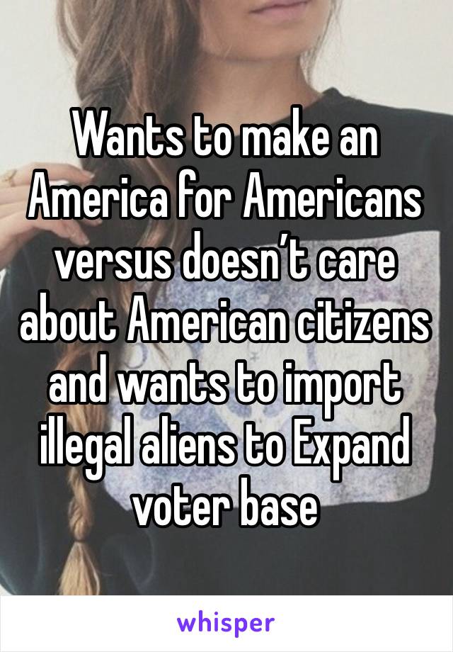 Wants to make an America for Americans versus doesn’t care about American citizens and wants to import illegal aliens to Expand voter base 