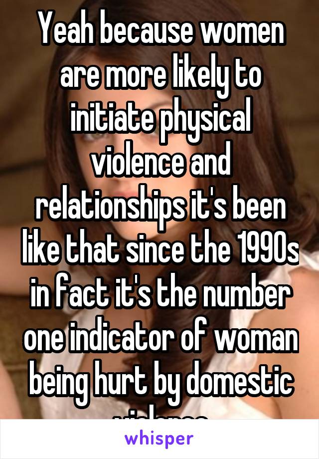 Yeah because women are more likely to initiate physical violence and relationships it's been like that since the 1990s in fact it's the number one indicator of woman being hurt by domestic violence
