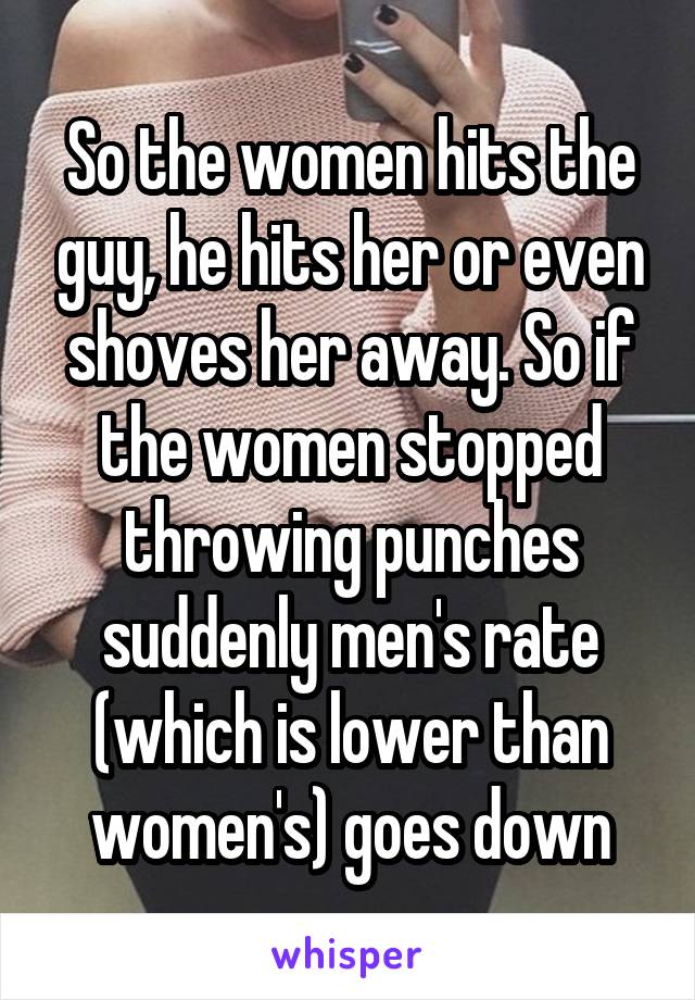 So the women hits the guy, he hits her or even shoves her away. So if the women stopped throwing punches suddenly men's rate (which is lower than women's) goes down