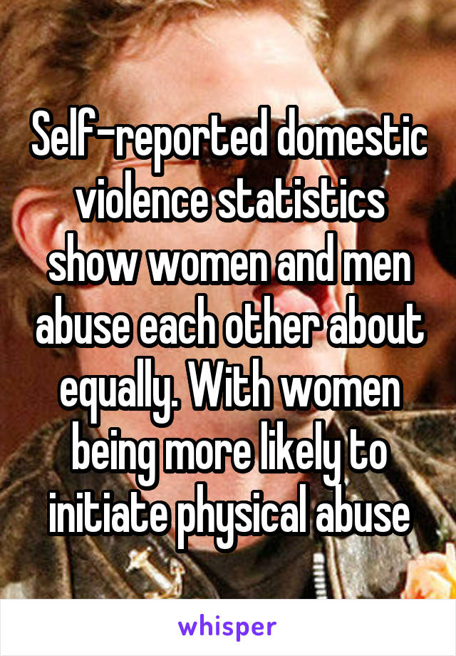 Self-reported domestic violence statistics show women and men abuse each other about equally. With women being more likely to initiate physical abuse