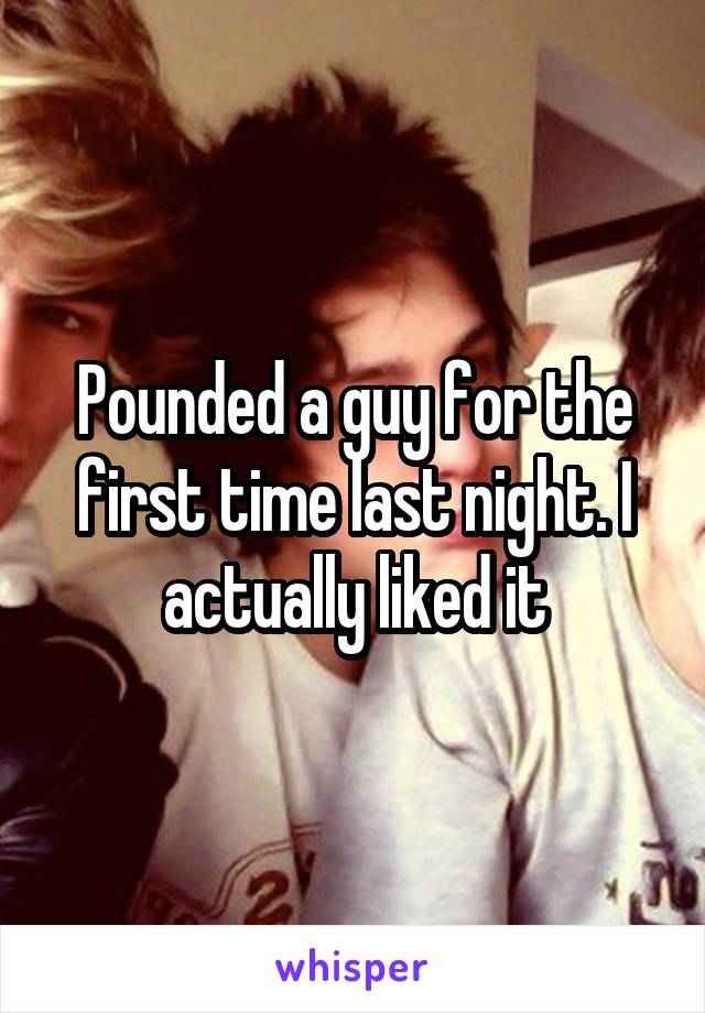 Pounded a guy for the first time last night. I actually liked it