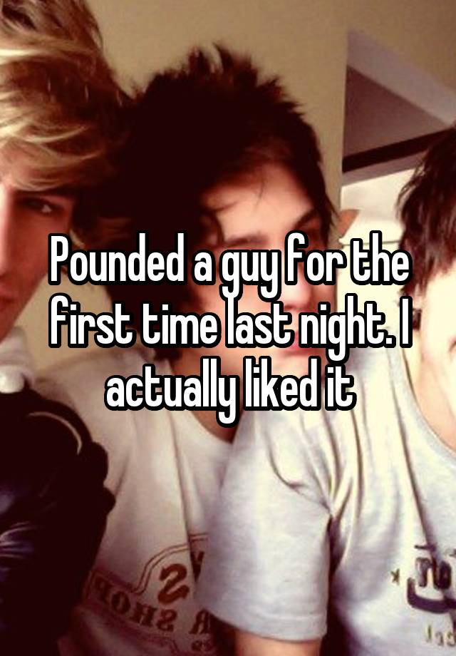 Pounded a guy for the first time last night. I actually liked it