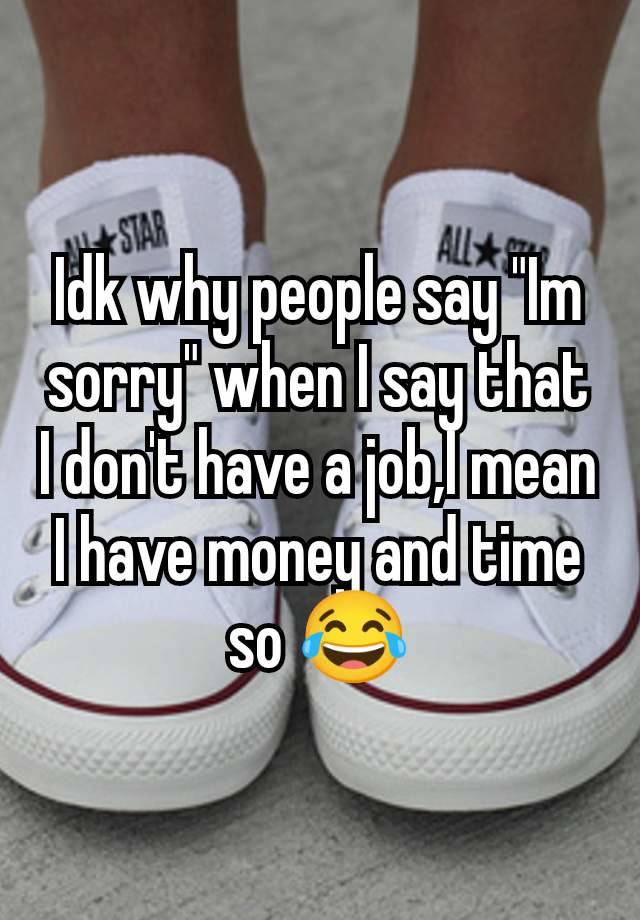 Idk why people say "Im sorry" when I say that I don't have a job,I mean I have money and time so 😂