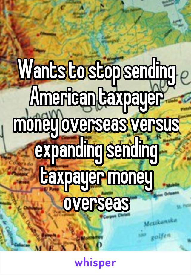 Wants to stop sending American taxpayer money overseas versus expanding sending taxpayer money overseas