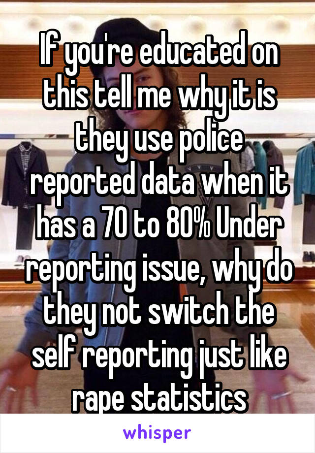 If you're educated on this tell me why it is they use police reported data when it has a 70 to 80% Under reporting issue, why do they not switch the self reporting just like rape statistics