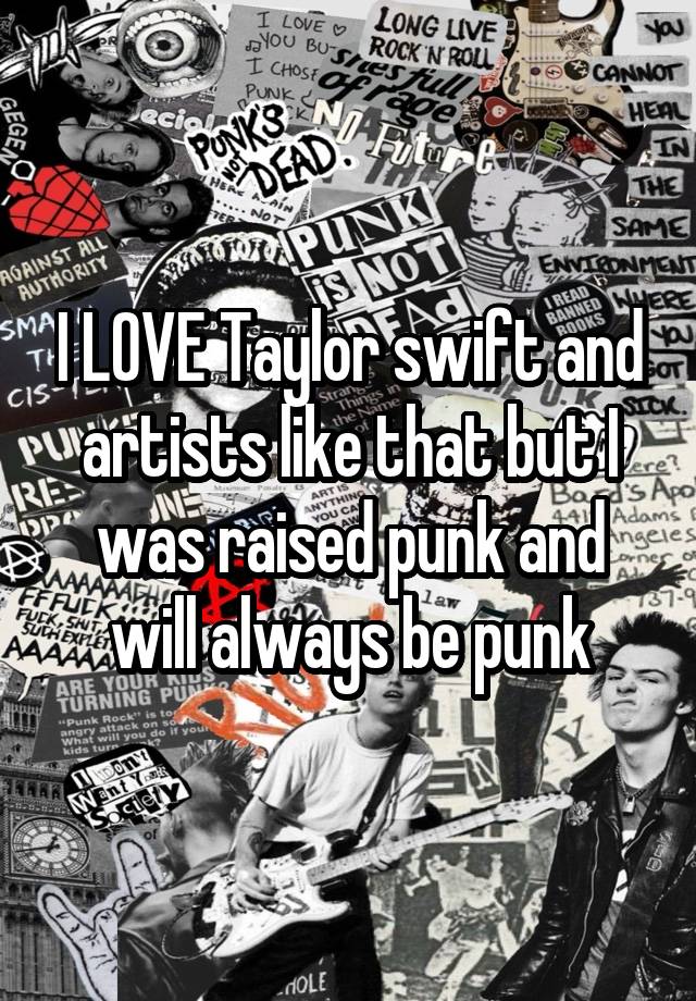 I LOVE Taylor swift and artists like that but I was raised punk and will always be punk