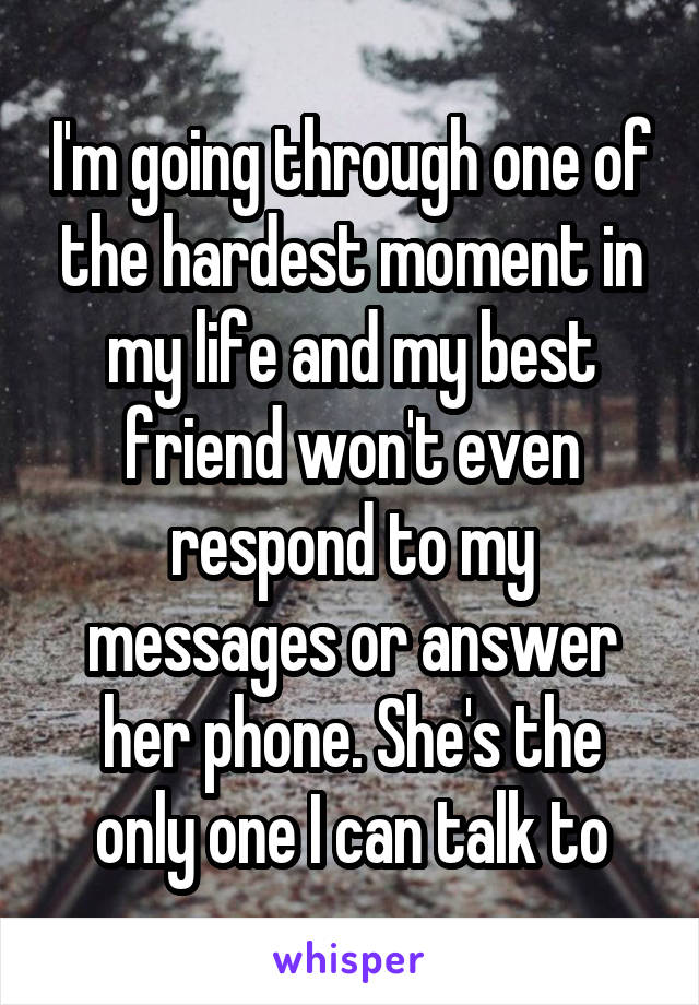 I'm going through one of the hardest moment in my life and my best friend won't even respond to my messages or answer her phone. She's the only one I can talk to