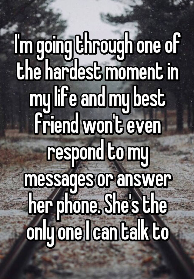 I'm going through one of the hardest moment in my life and my best friend won't even respond to my messages or answer her phone. She's the only one I can talk to