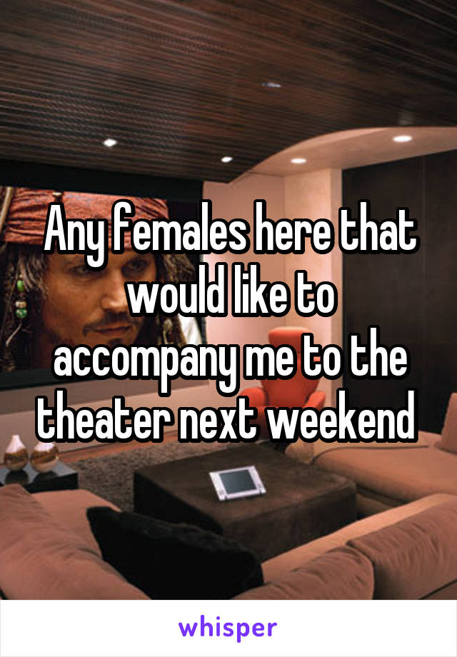 Any females here that would like to accompany me to the theater next weekend 