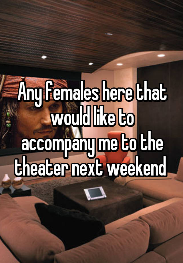 Any females here that would like to accompany me to the theater next weekend 